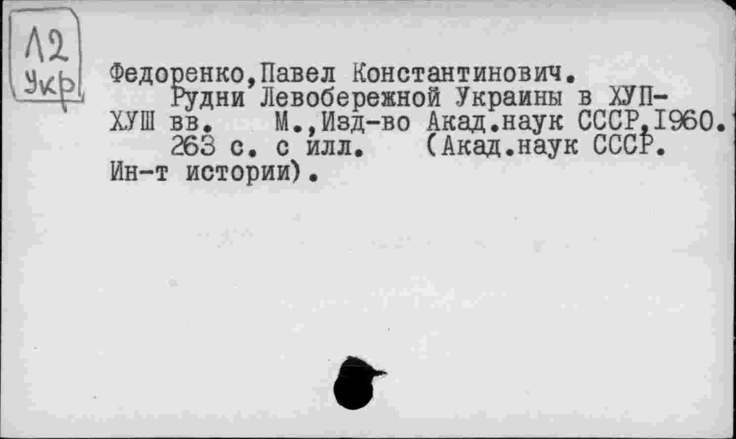 ﻿Федоренко,Павел Константинович.
Рудни Левобережной Украины в ЛУП-
ХУШ вв. М.,Изд-во Акад.наук СССР,I960.
263 с. с илл. (Акад.наук СССР. Ин-т истории).